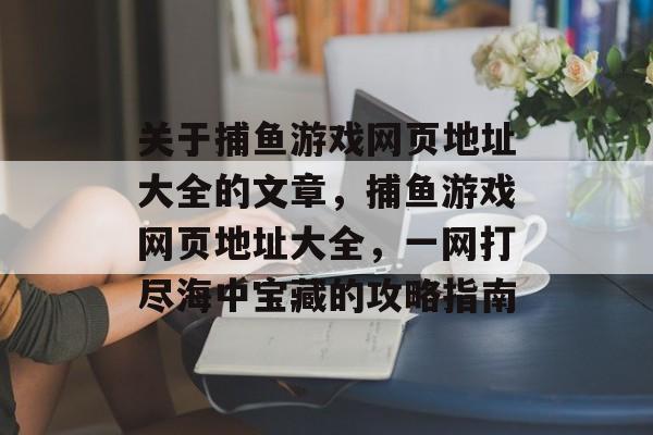 关于捕鱼游戏网页地址大全的文章,捕鱼游戏网页地址大全,一网打尽海中宝藏的攻略指南 关于捕鱼游戏网页地址大全的文章,捕鱼游戏网页地址大全,一网打尽海中宝藏的攻略指南