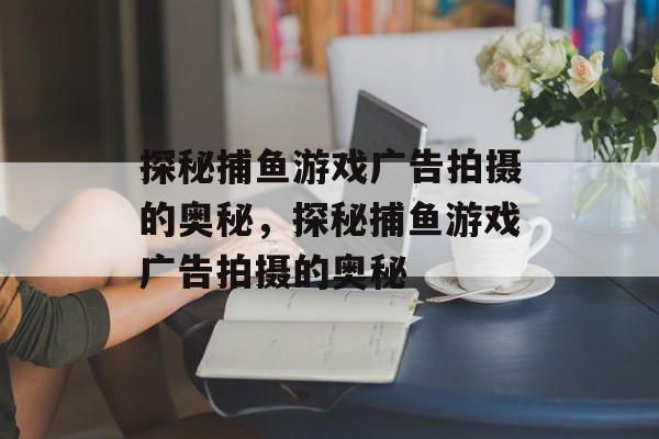 探秘捕鱼游戏广告拍摄的奥秘，探秘捕鱼游戏广告拍摄的奥秘