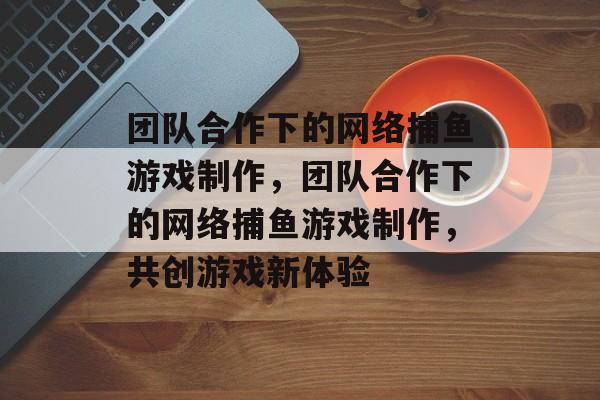 团队合作下的网络捕鱼游戏制作,团队合作下的网络捕鱼游戏制作,共创游戏新体验 团队合作下的网络捕鱼游戏制作,团队合作下的网络捕鱼游戏制作,共创游戏新体验