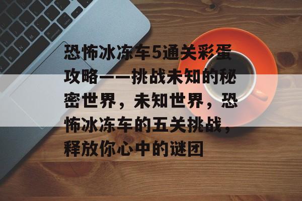 恐怖冰冻车5通关彩蛋攻略——挑战未知的秘密世界,未知世界,恐怖冰冻车的五关挑战,释放你心中的谜团 恐怖冰冻车5通关彩蛋攻略——挑战未知的秘密世界,未知世界,恐怖冰冻车的五关挑战,释放你心中的谜团