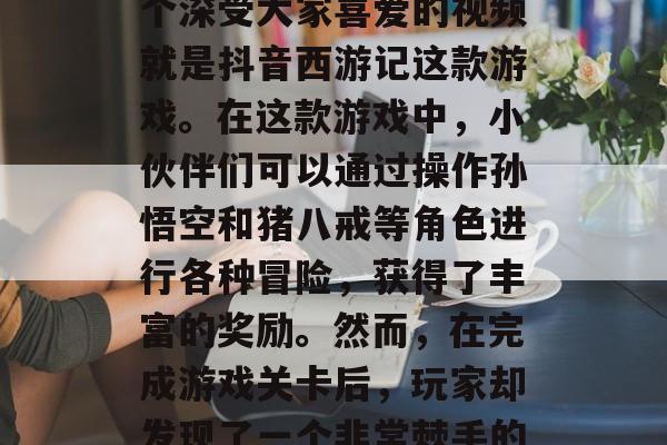 抖音账号在最近一段时间内大火,许多小伙伴因为喜欢抖音而加入了这个社交平台。在众多抖音短视频中,其中一个深受大家喜爱的视频就是抖音西游记这款游戏。在这款游戏中,小伙伴们可以通过操作孙悟空和猪八戒等角色进行各种冒险,获得了丰富的奖励。然而,在完成游戏关卡后,玩家却发现了一个非常棘手的问题——如何才能成功通关?那么,这篇文章就将为您提供解决方法。,如何成功通关抖音西游记游戏? 抖音账号在最近一段时间内大火,许多小伙伴因为喜欢抖音而加入了这个社交平台。在众多抖音短视频中,其中一个深受大家喜爱的视频就是抖音西游记这款游戏。在这款游戏中,小伙伴们可以通过操作孙悟空和猪八戒等角色进行各种冒险,获得了丰富的奖励。然而,在完成游戏关卡后,玩家却发现了一个非常棘手的问题——如何才能成功通关?那么,这篇文章就将为您提供解决方法。,如何成功通关抖音西游记游戏?