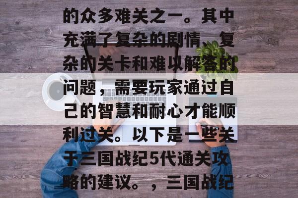 三国战纪5代通关攻略是玩家们在游戏中挑战的众多难关之一。其中充满了复杂的剧情、复杂的关卡和难以解答的问题，需要玩家通过自己的智慧和耐心才能顺利过关。以下是一些关于三国战纪5代通关攻略的建议。，三国战纪五代通关攻略，全程解析，轻松过关