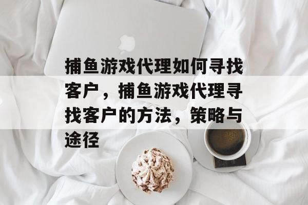捕鱼游戏代理如何寻找客户,捕鱼游戏代理寻找客户的方法,策略与途径 捕鱼游戏代理如何寻找客户,捕鱼游戏代理寻找客户的方法,策略与途径