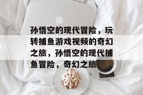 孙悟空的现代冒险，玩转捕鱼游戏视频的奇幻之旅，孙悟空的现代捕鱼冒险，奇幻之旅