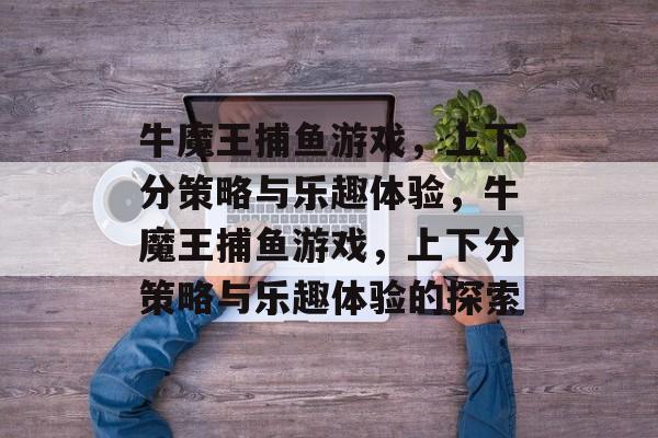 牛魔王捕鱼游戏，上下分策略与乐趣体验，牛魔王捕鱼游戏，上下分策略与乐趣体验的探索
