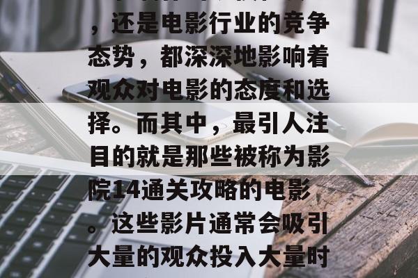 电影行业一直是众多观众关注的焦点之一。无论是电影票价的涨跌、电影制作的规模和质量,还是电影行业的竞争态势,都深深地影响着观众对电影的态度和选择。而其中,最引人注目的就是那些被称为影院14通关攻略的电影。这些影片通常会吸引大量的观众投入大量时间、金钱以及精力,以解决电影中的各种问题和挑战。,影院14通关攻略电影分析 电影行业一直是众多观众关注的焦点之一。无论是电影票价的涨跌、电影制作的规模和质量,还是电影行业的竞争态势,都深深地影响着观众对电影的态度和选择。而其中,最引人注目的就是那些被称为影院14通关攻略的电影。这些影片通常会吸引大量的观众投入大量时间、金钱以及精力,以解决电影中的各种问题和挑战。,影院14通关攻略电影分析