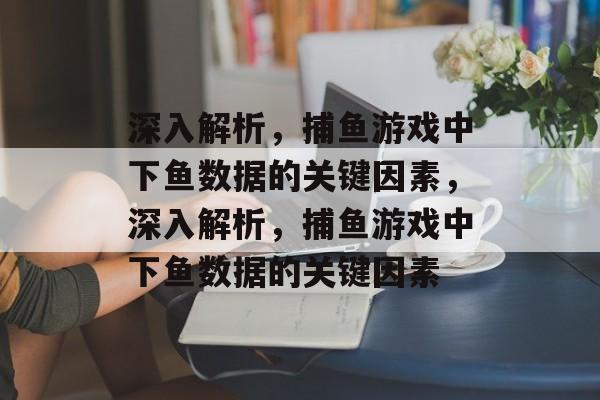 深入解析，捕鱼游戏中下鱼数据的关键因素，深入解析，捕鱼游戏中下鱼数据的关键因素
