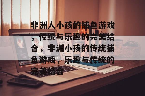非洲人小孩的捕鱼游戏,传统与乐趣的完美结合,非洲小孩的传统捕鱼游戏,乐趣与传统的完美结合 非洲人小孩的捕鱼游戏,传统与乐趣的完美结合,非洲小孩的传统捕鱼游戏,乐趣与传统的完美结合