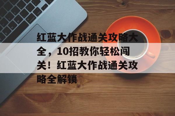 红蓝大作战通关攻略大全,10招教你轻松闯关!红蓝大作战通关攻略全解锁 红蓝大作战通关攻略大全,10招教你轻松闯关!红蓝大作战通关攻略全解锁