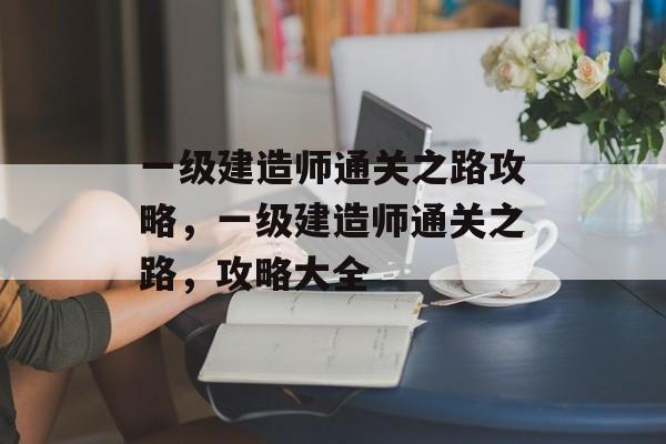 一级建造师通关之路攻略，一级建造师通关之路，攻略大全