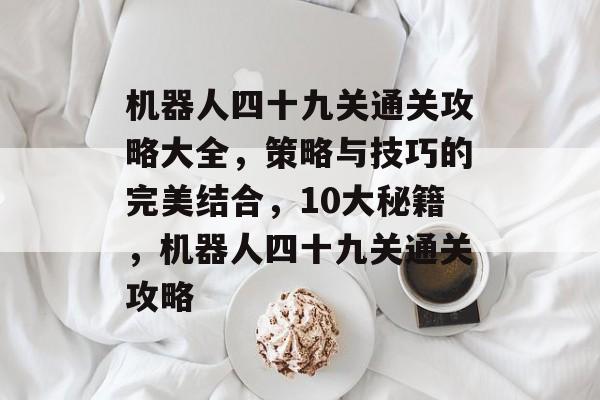 机器人四十九关通关攻略大全,策略与技巧的完美结合,10大秘籍,机器人四十九关通关攻略 机器人四十九关通关攻略大全,策略与技巧的完美结合,10大秘籍,机器人四十九关通关攻略