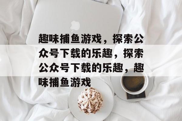 趣味捕鱼游戏，探索公众号下载的乐趣，探索公众号下载的乐趣，趣味捕鱼游戏