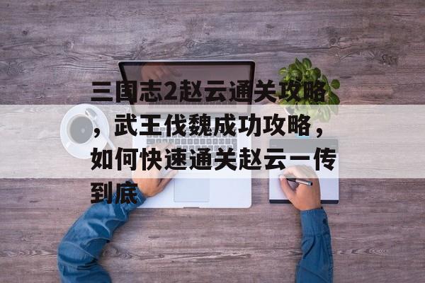 三国志2赵云通关攻略，武王伐魏成功攻略，如何快速通关赵云一传到底