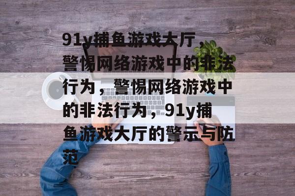 91y捕鱼游戏大厅,警惕网络游戏中的非法行为,警惕网络游戏中的非法行为,91y捕鱼游戏大厅的警示与防范 91y捕鱼游戏大厅,警惕网络游戏中的非法行为,警惕网络游戏中的非法行为,91y捕鱼游戏大厅的警示与防范