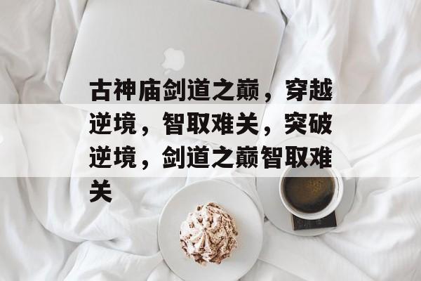 古神庙剑道之巅,穿越逆境,智取难关,突破逆境,剑道之巅智取难关 古神庙剑道之巅,穿越逆境,智取难关,突破逆境,剑道之巅智取难关