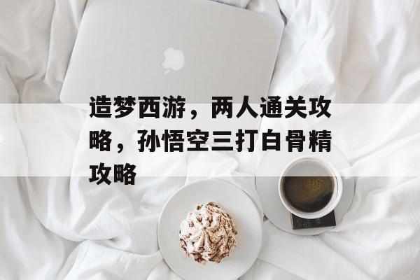 造梦西游,两人通关攻略,孙悟空三打白骨精攻略 造梦西游,两人通关攻略,孙悟空三打白骨精攻略
