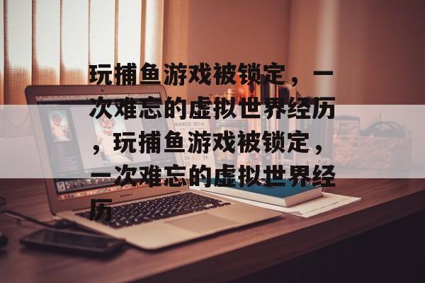 玩捕鱼游戏被锁定,一次难忘的虚拟世界经历,玩捕鱼游戏被锁定,一次难忘的虚拟世界经历 玩捕鱼游戏被锁定,一次难忘的虚拟世界经历,玩捕鱼游戏被锁定,一次难忘的虚拟世界经历