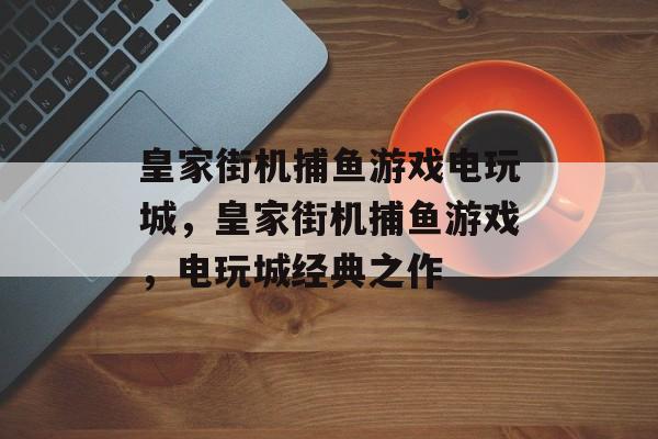 皇家街机捕鱼游戏电玩城,皇家街机捕鱼游戏,电玩城经典之作 皇家街机捕鱼游戏电玩城,皇家街机捕鱼游戏,电玩城经典之作