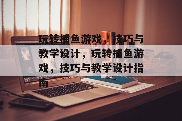 玩转捕鱼游戏,技巧与教学设计,玩转捕鱼游戏,技巧与教学设计指南 玩转捕鱼游戏,技巧与教学设计,玩转捕鱼游戏,技巧与教学设计指南