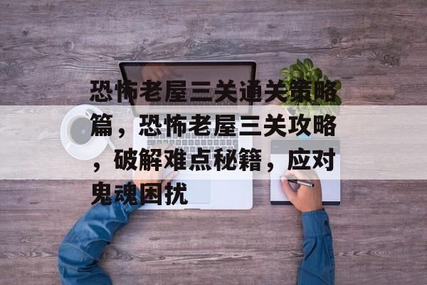 恐怖老屋三关通关策略篇,恐怖老屋三关攻略,破解难点秘籍,应对鬼魂困扰 恐怖老屋三关通关策略篇,恐怖老屋三关攻略,破解难点秘籍,应对鬼魂困扰