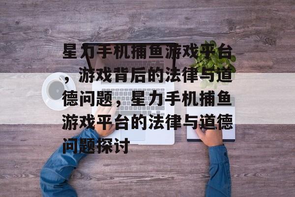 星力手机捕鱼游戏平台,游戏背后的法律与道德问题,星力手机捕鱼游戏平台的法律与道德问题探讨 星力手机捕鱼游戏平台,游戏背后的法律与道德问题,星力手机捕鱼游戏平台的法律与道德问题探讨
