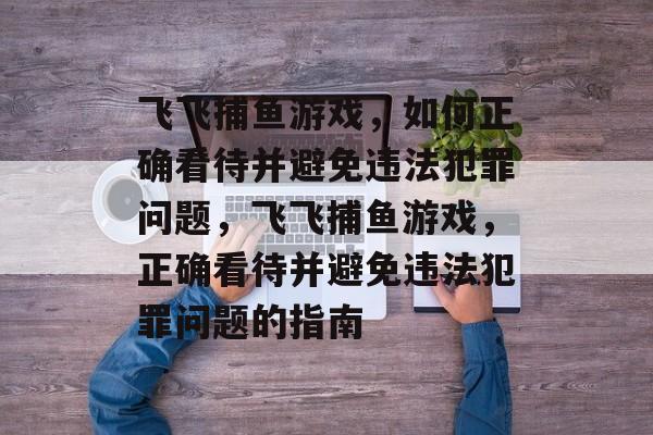 飞飞捕鱼游戏,如何正确看待并避免违法犯罪问题,飞飞捕鱼游戏,正确看待并避免违法犯罪问题的指南 飞飞捕鱼游戏,如何正确看待并避免违法犯罪问题,飞飞捕鱼游戏,正确看待并避免违法犯罪问题的指南