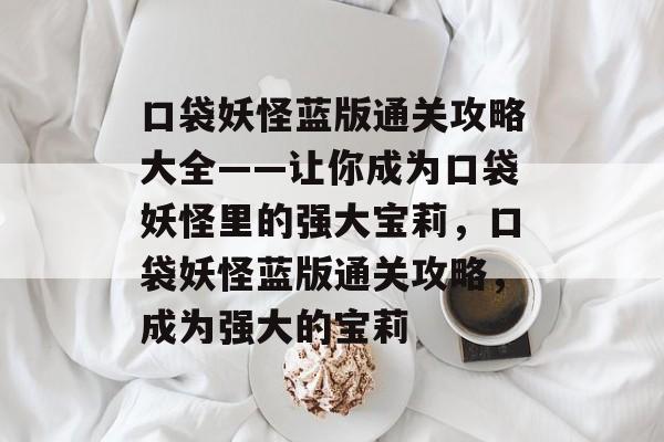 口袋妖怪蓝版通关攻略大全——让你成为口袋妖怪里的强大宝莉，口袋妖怪蓝版通关攻略，成为强大的宝莉