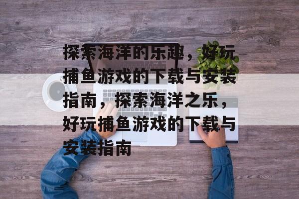 探索海洋的乐趣，好玩捕鱼游戏的下载与安装指南，探索海洋之乐，好玩捕鱼游戏的下载与安装指南
