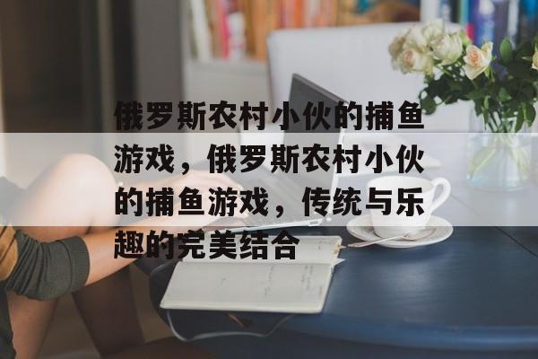 俄罗斯农村小伙的捕鱼游戏,俄罗斯农村小伙的捕鱼游戏,传统与乐趣的完美结合 俄罗斯农村小伙的捕鱼游戏,俄罗斯农村小伙的捕鱼游戏,传统与乐趣的完美结合