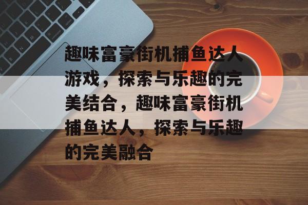 趣味富豪街机捕鱼达人游戏,探索与乐趣的完美结合,趣味富豪街机捕鱼达人,探索与乐趣的完美融合 趣味富豪街机捕鱼达人游戏,探索与乐趣的完美结合,趣味富豪街机捕鱼达人,探索与乐趣的完美融合