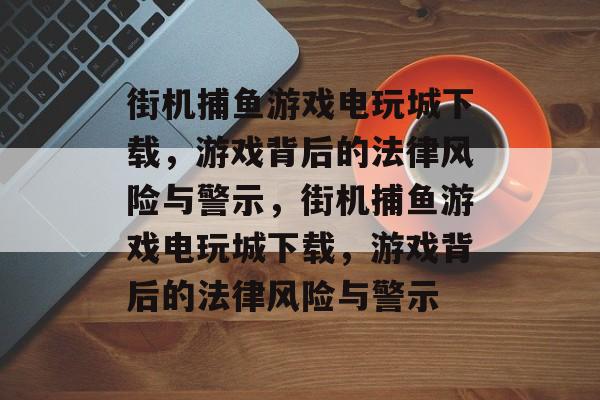 街机捕鱼游戏电玩城下载，游戏背后的法律风险与警示，街机捕鱼游戏电玩城下载，游戏背后的法律风险与警示