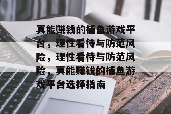 真能赚钱的捕鱼游戏平台,理性看待与防范风险,理性看待与防范风险,真能赚钱的捕鱼游戏平台选择指南 真能赚钱的捕鱼游戏平台,理性看待与防范风险,理性看待与防范风险,真能赚钱的捕鱼游戏平台选择指南