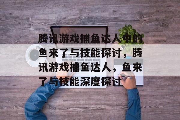 腾讯游戏捕鱼达人中的鱼来了与技能探讨，腾讯游戏捕鱼达人，鱼来了与技能深度探讨