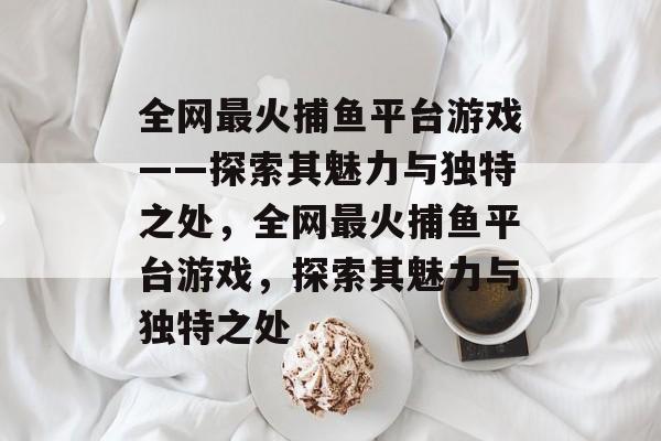全网最火捕鱼平台游戏——探索其魅力与独特之处，全网最火捕鱼平台游戏，探索其魅力与独特之处