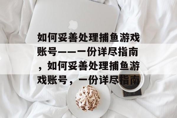 如何妥善处理捕鱼游戏账号——一份详尽指南,如何妥善处理捕鱼游戏账号,一份详尽指南 如何妥善处理捕鱼游戏账号——一份详尽指南,如何妥善处理捕鱼游戏账号,一份详尽指南