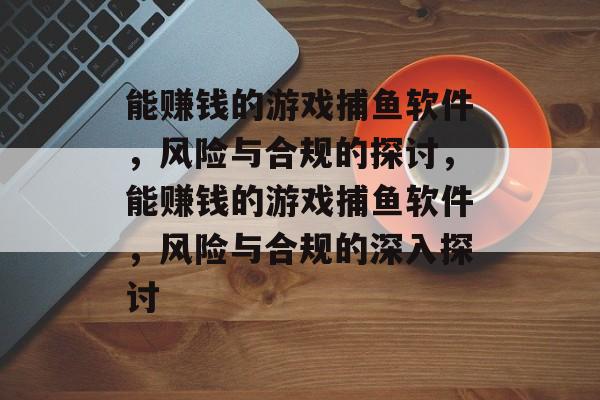 能赚钱的游戏捕鱼软件,风险与合规的探讨,能赚钱的游戏捕鱼软件,风险与合规的深入探讨 能赚钱的游戏捕鱼软件,风险与合规的探讨,能赚钱的游戏捕鱼软件,风险与合规的深入探讨