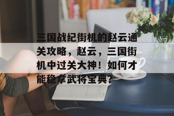 三国战纪街机的赵云通关攻略,赵云,三国街机中过关大神!如何才能稳拿武将宝典? 三国战纪街机的赵云通关攻略,赵云,三国街机中过关大神!如何才能稳拿武将宝典?