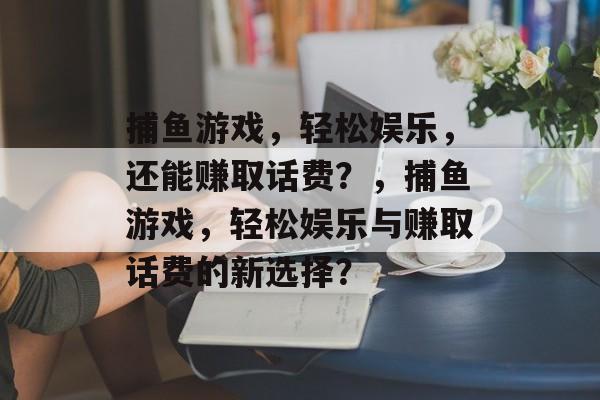 捕鱼游戏,轻松娱乐,还能赚取话费?,捕鱼游戏,轻松娱乐与赚取话费的新选择? 捕鱼游戏,轻松娱乐,还能赚取话费?,捕鱼游戏,轻松娱乐与赚取话费的新选择?