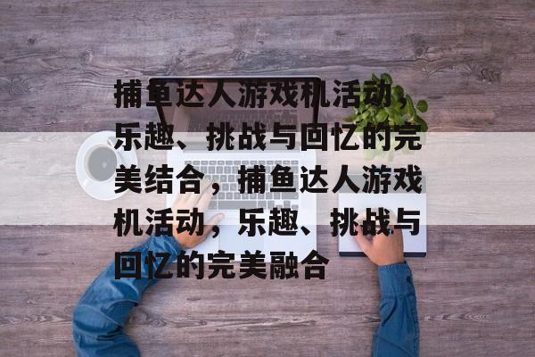捕鱼达人游戏机活动,乐趣、挑战与回忆的完美结合,捕鱼达人游戏机活动,乐趣、挑战与回忆的完美融合 捕鱼达人游戏机活动,乐趣、挑战与回忆的完美结合,捕鱼达人游戏机活动,乐趣、挑战与回忆的完美融合