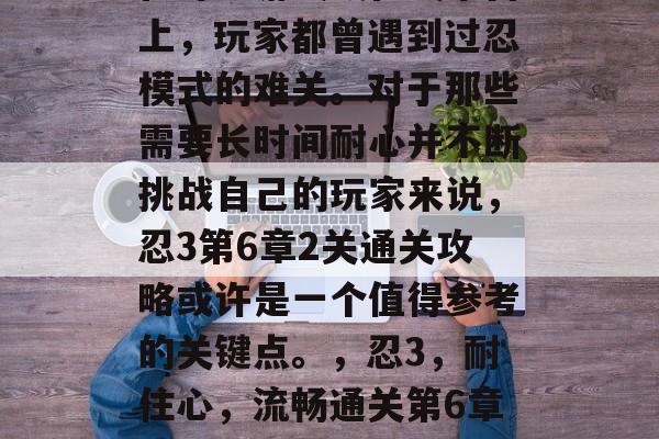 在许多游戏或在线平台上,玩家都曾遇到过忍模式的难关。对于那些需要长时间耐心并不断挑战自己的玩家来说,忍3第6章2关通关攻略或许是一个值得参考的关键点。,忍3,耐住心,流畅通关第6章2关攻略 在许多游戏或在线平台上,玩家都曾遇到过忍模式的难关。对于那些需要长时间耐心并不断挑战自己的玩家来说,忍3第6章2关通关攻略或许是一个值得参考的关键点。,忍3,耐住心,流畅通关第6章2关攻略