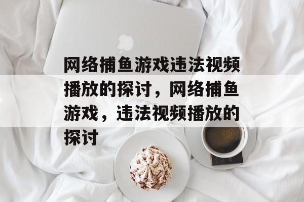 网络捕鱼游戏违法视频播放的探讨,网络捕鱼游戏,违法视频播放的探讨 网络捕鱼游戏违法视频播放的探讨,网络捕鱼游戏,违法视频播放的探讨