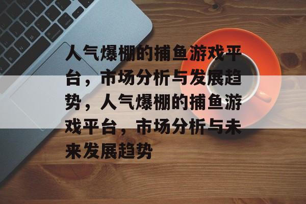 人气爆棚的捕鱼游戏平台,市场分析与发展趋势,人气爆棚的捕鱼游戏平台,市场分析与未来发展趋势 人气爆棚的捕鱼游戏平台,市场分析与发展趋势,人气爆棚的捕鱼游戏平台,市场分析与未来发展趋势