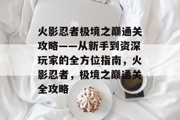 火影忍者极境之巅通关攻略——从新手到资深玩家的全方位指南,火影忍者,极境之巅通关全攻略 火影忍者极境之巅通关攻略——从新手到资深玩家的全方位指南,火影忍者,极境之巅通关全攻略