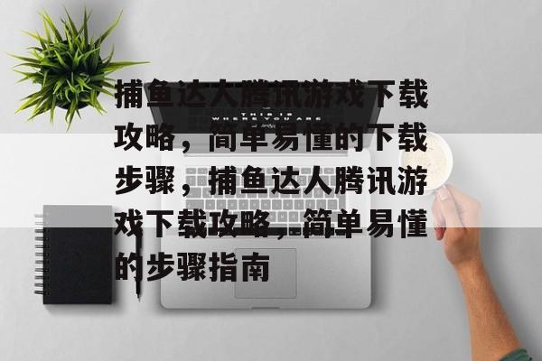捕鱼达人腾讯游戏下载攻略,简单易懂的下载步骤,捕鱼达人腾讯游戏下载攻略,简单易懂的步骤指南 捕鱼达人腾讯游戏下载攻略,简单易懂的下载步骤,捕鱼达人腾讯游戏下载攻略,简单易懂的步骤指南