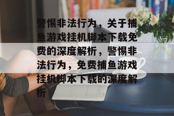 警惕非法行为，关于捕鱼游戏挂机脚本下载免费的深度解析，警惕非法行为，免费捕鱼游戏挂机脚本下载的深度解析