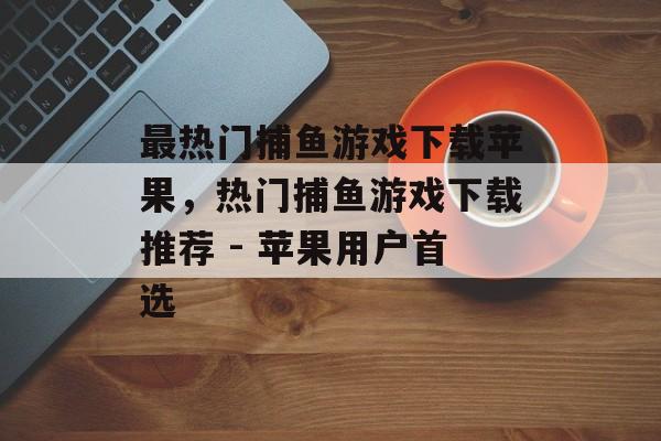 最热门捕鱼游戏下载苹果,热门捕鱼游戏下载推荐 - 苹果用户首选 最热门捕鱼游戏下载苹果,热门捕鱼游戏下载推荐 - 苹果用户首选