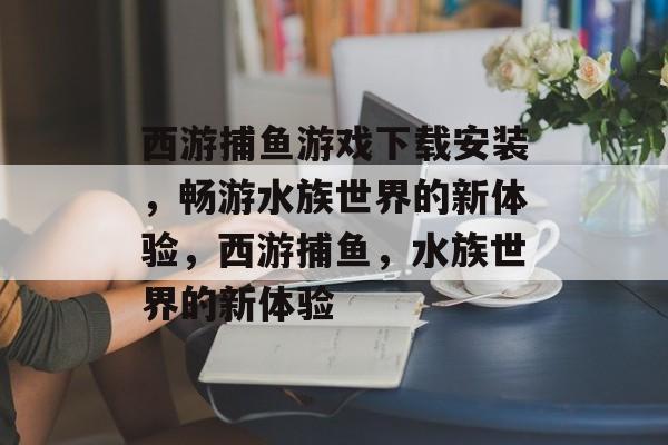 西游捕鱼游戏下载安装,畅游水族世界的新体验,西游捕鱼,水族世界的新体验 西游捕鱼游戏下载安装,畅游水族世界的新体验,西游捕鱼,水族世界的新体验