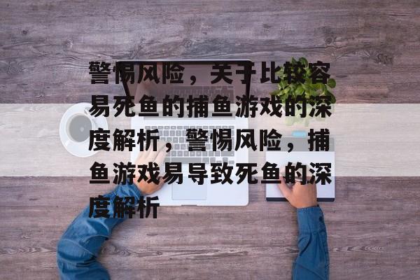 警惕风险,关于比较容易死鱼的捕鱼游戏的深度解析,警惕风险,捕鱼游戏易导致死鱼的深度解析 警惕风险,关于比较容易死鱼的捕鱼游戏的深度解析,警惕风险,捕鱼游戏易导致死鱼的深度解析
