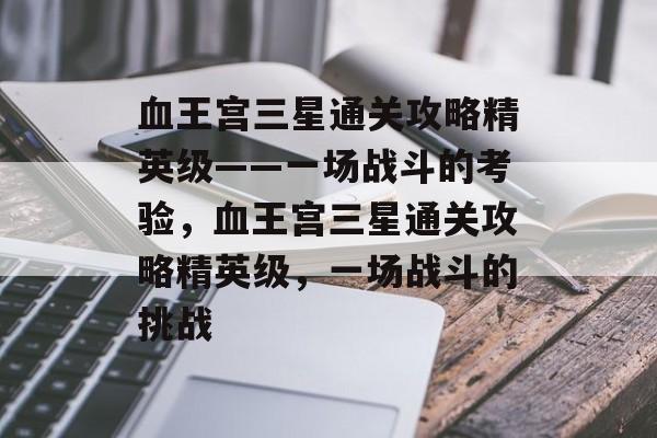 血王宫三星通关攻略精英级——一场战斗的考验,血王宫三星通关攻略精英级,一场战斗的挑战 血王宫三星通关攻略精英级——一场战斗的考验,血王宫三星通关攻略精英级,一场战斗的挑战